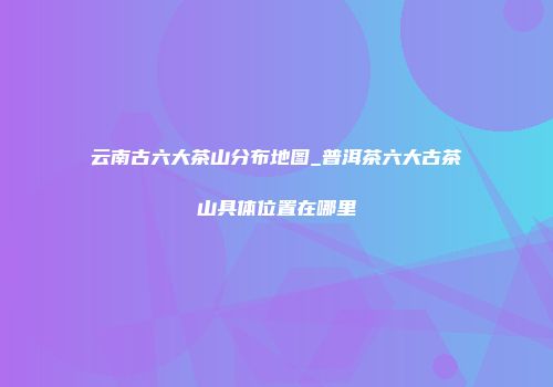 云南古六大茶山分布地图_普洱茶六大古茶山具体位置在哪里