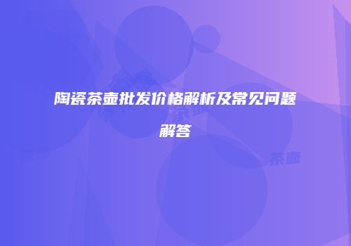 陶瓷茶壶批发价格解析及常见问题解答