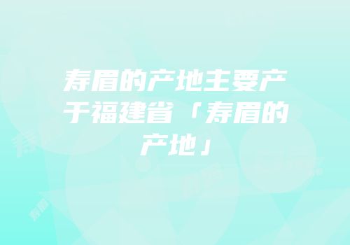 寿眉的产地主要产于福建省「寿眉的产地」