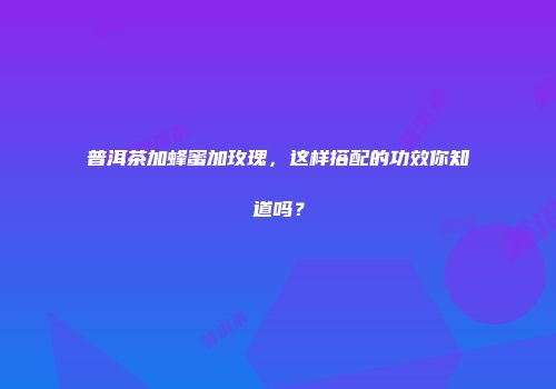 普洱茶加蜂蜜加玫瑰，这样搭配的功效你知道吗？