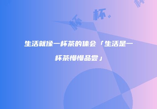 生活就像一杯茶的体会「生活是一杯茶慢慢品尝」