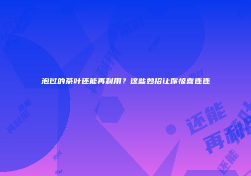 泡过的茶叶还能再利用？这些妙招让你惊喜连连