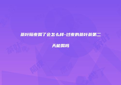 茶叶隔夜喝了会怎么样-过夜的茶叶茶第二天能喝吗