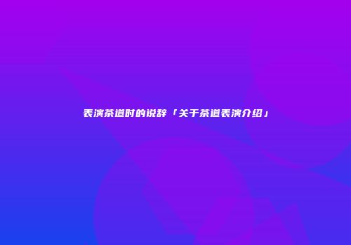 表演茶道时的说辞「关于茶道表演介绍」