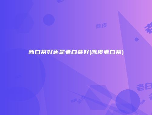 新白茶好还是老白茶好(陈皮老白茶)
