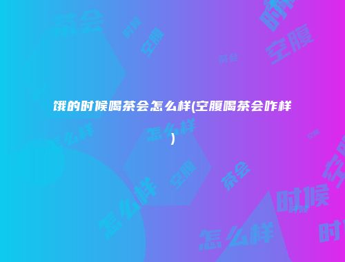 饿的时候喝茶会怎么样(空腹喝茶会咋样)