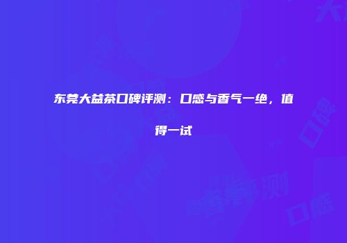 东莞大益茶口碑评测：口感与香气一绝，值得一试