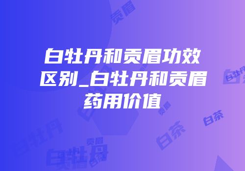 白牡丹和贡眉功效区别_白牡丹和贡眉药用价值