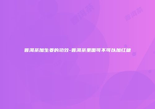 普洱茶加生姜的功效-普洱茶里面可不可以加红糖