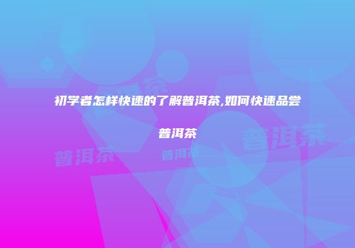 初学者怎样快速的了解普洱茶,如何快速品尝普洱茶