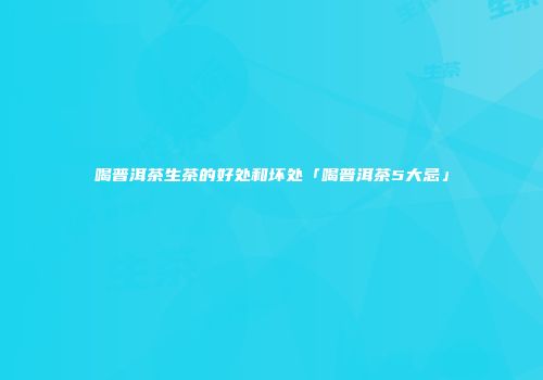 喝普洱茶生茶的好处和坏处「喝普洱茶5大忌」