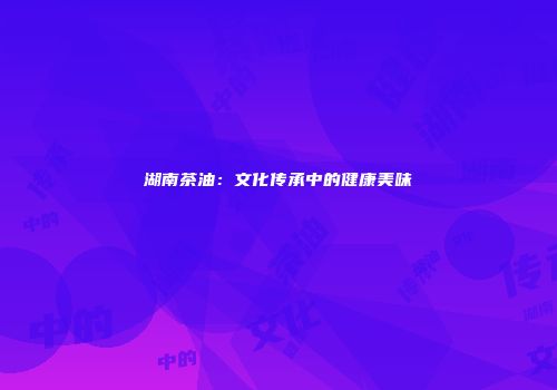 湖南茶油：文化传承中的健康美味