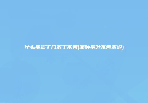 什么茶喝了口不干不苦(哪种茶叶不苦不涩)