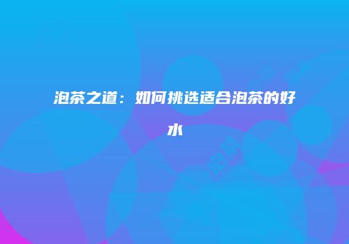 泡茶之道：如何挑选适合泡茶的好水