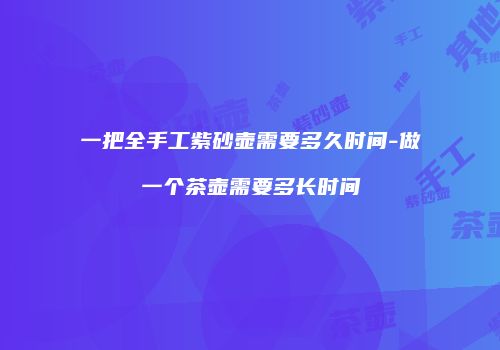 一把全手工紫砂壶需要多久时间-做一个茶壶需要多长时间
