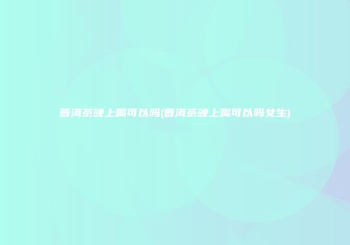 普洱茶晚上喝可以吗(普洱茶晚上喝可以吗女生)