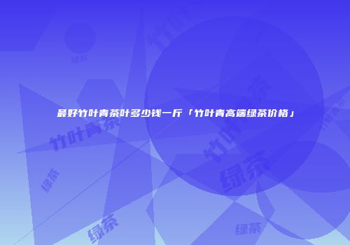 最好竹叶青茶叶多少钱一斤「竹叶青高端绿茶价格」