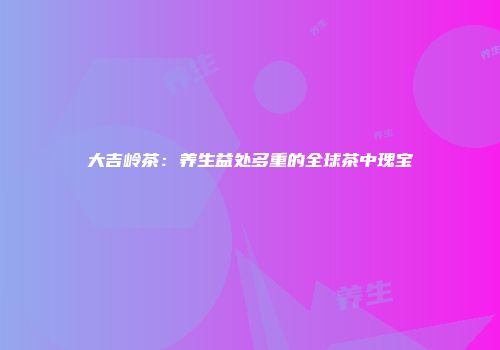 大吉岭茶：养生益处多重的全球茶中瑰宝