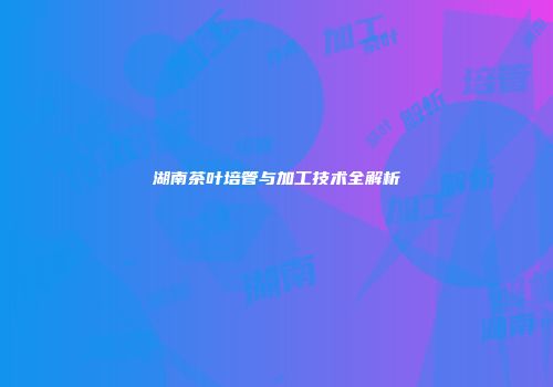 湖南茶叶培管与加工技术全解析
