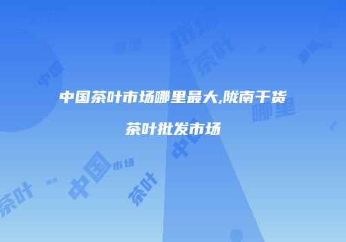中国茶叶市场哪里最大,陇南干货茶叶批发市场