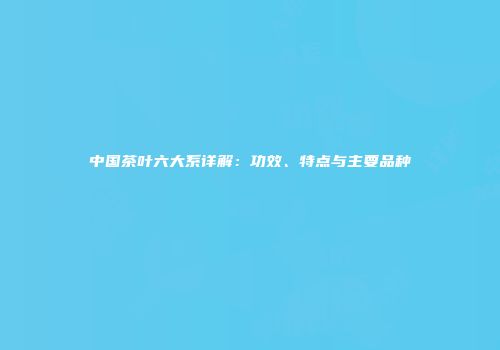 中国茶叶六大系详解：功效、特点与主要品种