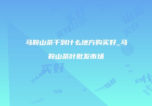 马鞍山茶干到什么地方购买好_马鞍山茶叶批发市场