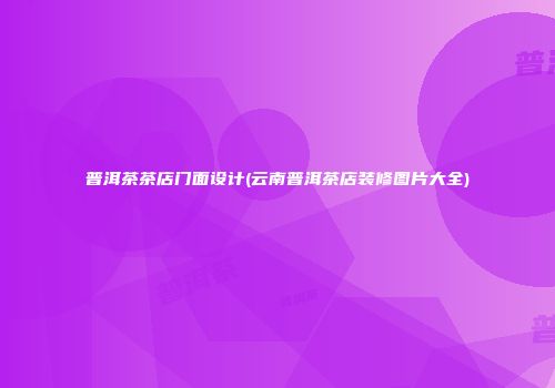 普洱茶茶店门面设计(云南普洱茶店装修图片大全)