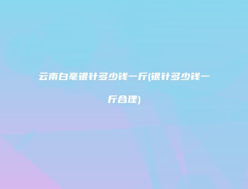 云南白毫银针多少钱一斤(银针多少钱一斤合理)