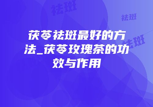 茯苓祛斑最好的方法_茯苓玫瑰茶的功效与作用