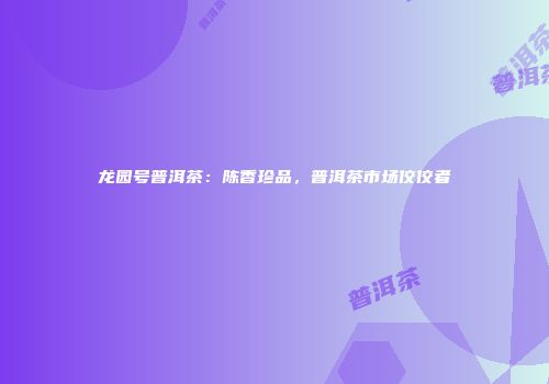 龙园号普洱茶：陈香珍品，普洱茶市场佼佼者