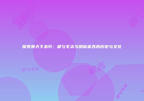 探索贵天下茶叶：都匀毛尖与明前雀舌的历史与文化