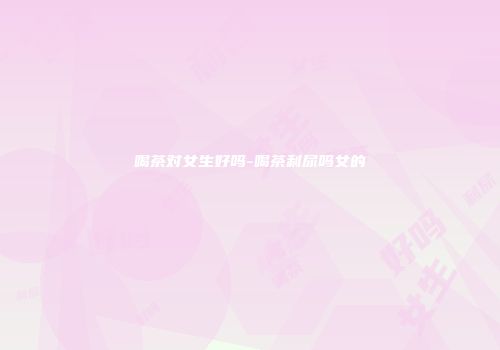 喝茶对女生好吗-喝茶利尿吗女的