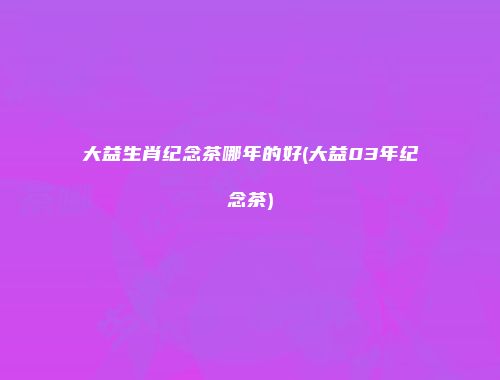 大益生肖纪念茶哪年的好(大益03年纪念茶)