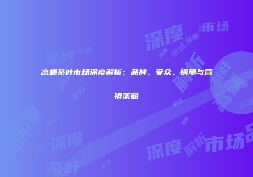 高端茶叶市场深度解析：品牌、受众、销量与营销策略