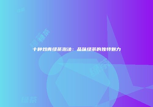 十种炒青绿茶泡法：品味绿茶的独特魅力