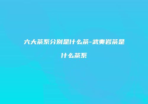 六大茶系分别是什么茶-武夷岩茶是什么茶系