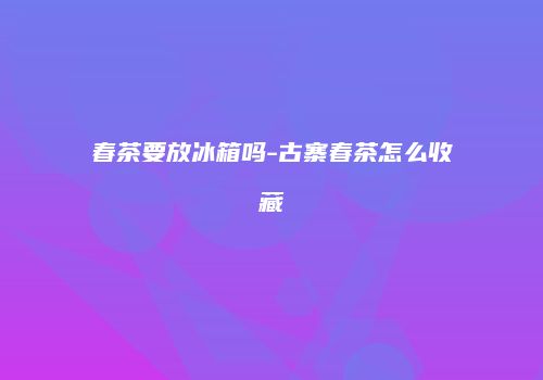 春茶要放冰箱吗-古寨春茶怎么收藏