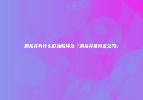 喝龙井有什么好处和坏处「喝龙井茶有害处吗」