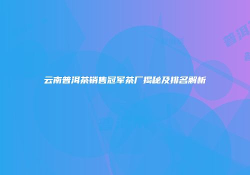 云南普洱茶销售冠军茶厂揭秘及排名解析