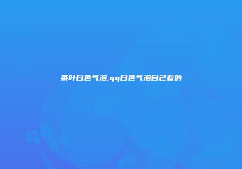 茶叶白色气泡,qq白色气泡自己看的