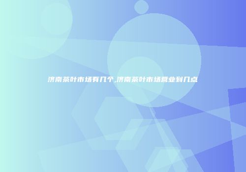 济南茶叶市场有几个,济南茶叶市场营业到几点