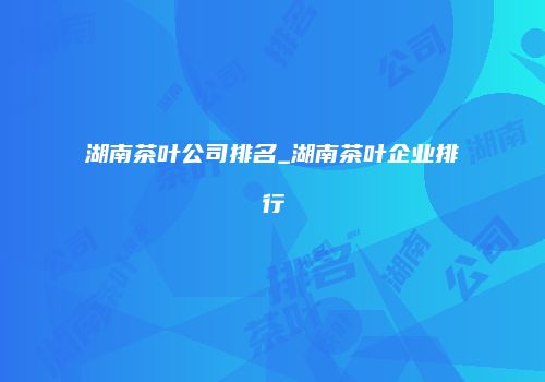 湖南茶叶公司排名_湖南茶叶企业排行