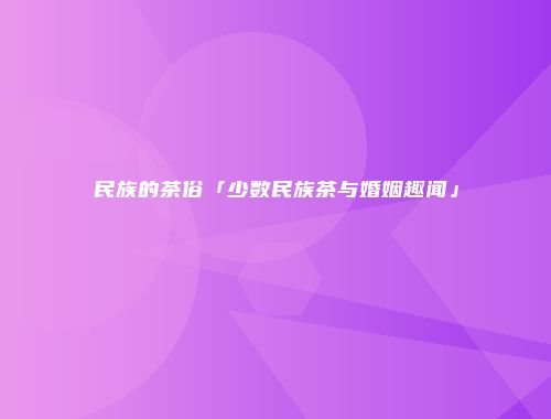 民族的茶俗「少数民族茶与婚姻趣闻」