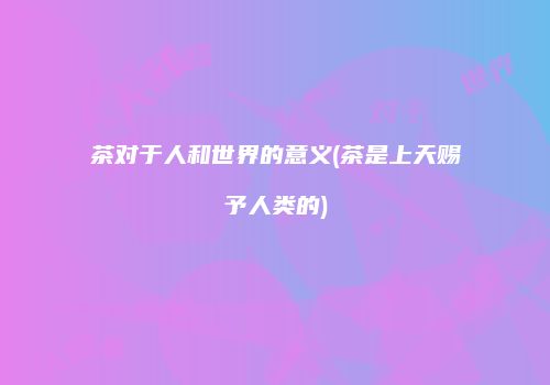 茶对于人和世界的意义(茶是上天赐予人类的)