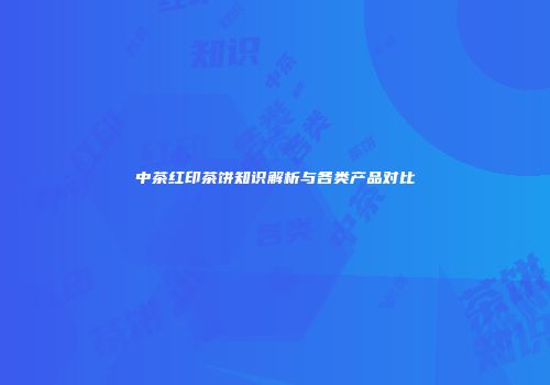 中茶红印茶饼知识解析与各类产品对比