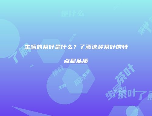 生晒的茶叶是什么？了解这种茶叶的特点和品质