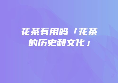 花茶有用吗「花茶的历史和文化」