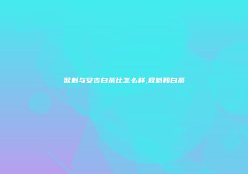 猴魁与安吉白茶比怎么样,猴魁和白茶
