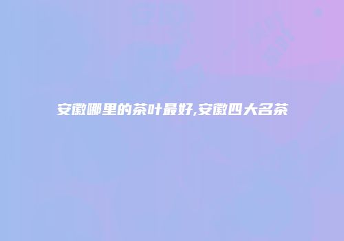 安徽哪里的茶叶最好,安徽四大名茶