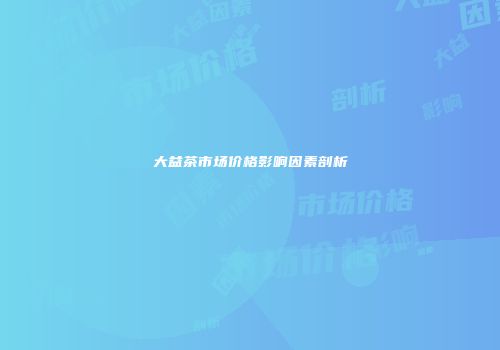大益茶市场价格影响因素剖析